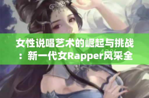 女性说唱艺术的崛起与挑战：新一代女Rapper风采全披露
