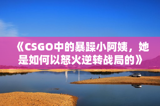 《CSGO中的暴躁小阿姨，她是如何以怒火逆转战局的》
