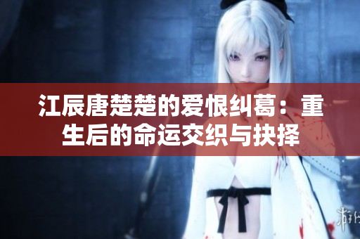 江辰唐楚楚的爱恨纠葛：重生后的命运交织与抉择