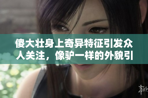 傻大壮身上奇异特征引发众人关注，像驴一样的外貌引发热议
