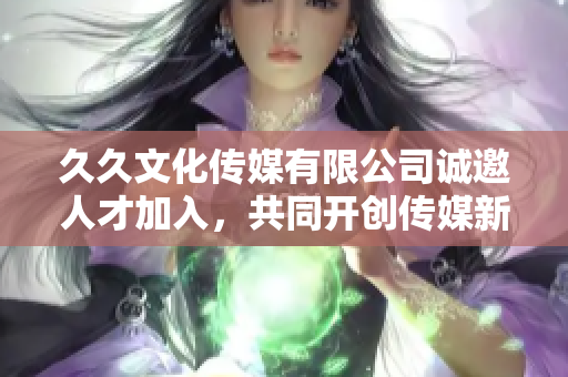 久久文化传媒有限公司诚邀人才加入，共同开创传媒新篇章