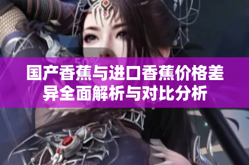 国产香蕉与进口香蕉价格差异全面解析与对比分析