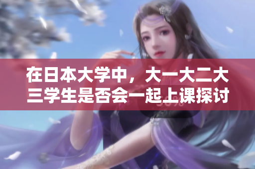 在日本大学中，大一大二大三学生是否会一起上课探讨学习方式