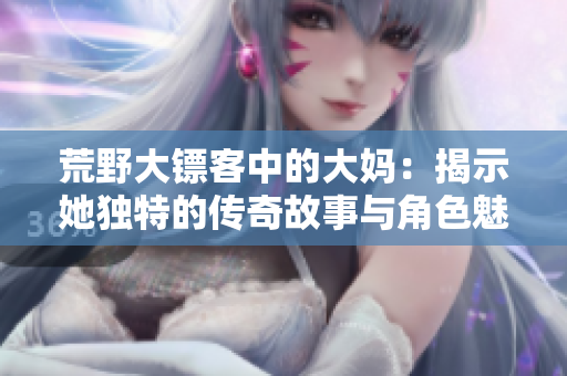 荒野大镖客中的大妈：揭示她独特的传奇故事与角色魅力