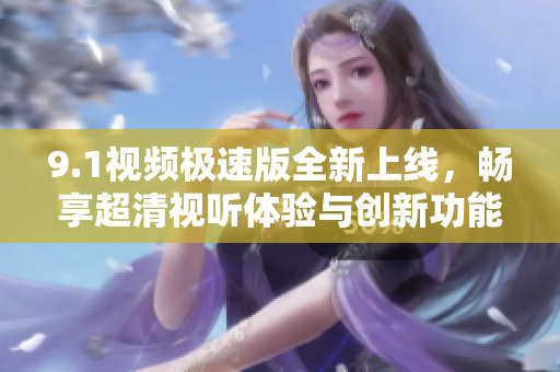 9.1视频极速版全新上线，畅享超清视听体验与创新功能