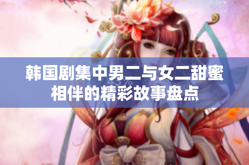 韩国剧集中男二与女二甜蜜相伴的精彩故事盘点