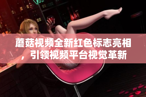 蘑菇视频全新红色标志亮相，引领视频平台视觉革新