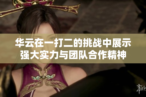 华云在一打二的挑战中展示强大实力与团队合作精神
