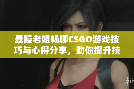 暴躁老姐畅聊CSGO游戏技巧与心得分享，助你提升技巧
