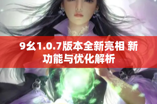 9幺1.0.7版本全新亮相 新功能与优化解析