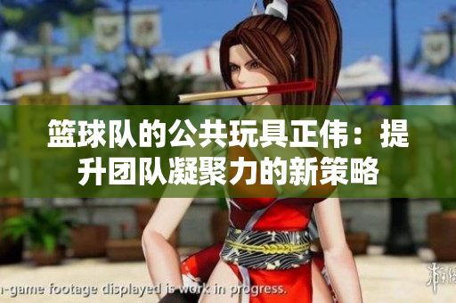 篮球队的公共玩具正伟：提升团队凝聚力的新策略