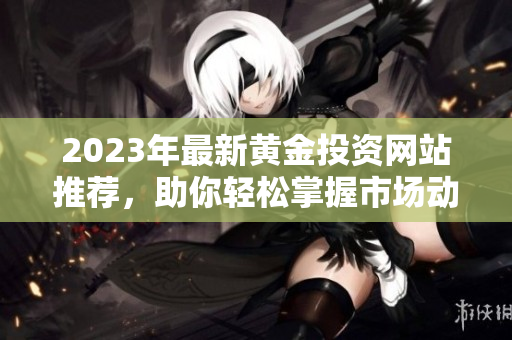 2023年最新黄金投资网站推荐，助你轻松掌握市场动态