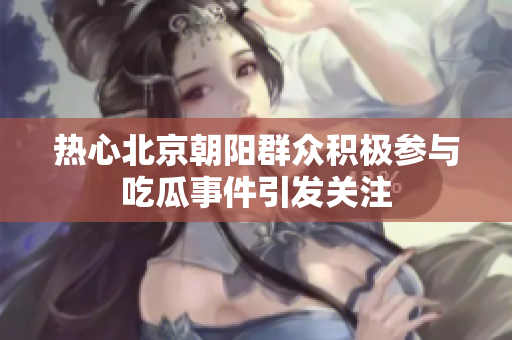 热心北京朝阳群众积极参与吃瓜事件引发关注