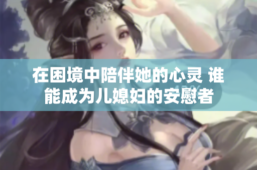 在困境中陪伴她的心灵 谁能成为儿媳妇的安慰者