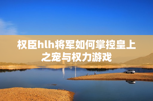 权臣hlh将军如何掌控皇上之宠与权力游戏
