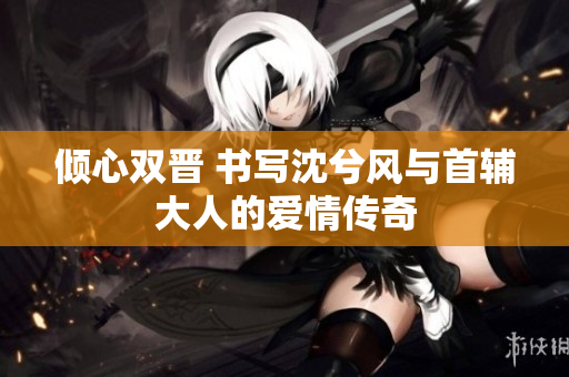 倾心双晋 书写沈兮风与首辅大人的爱情传奇