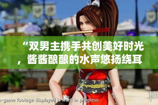 “双男主携手共创美好时光，酱酱酿酿的水声悠扬绕耳”
