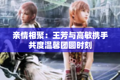 亲情相聚：王芳与高敏携手共度温馨团圆时刻