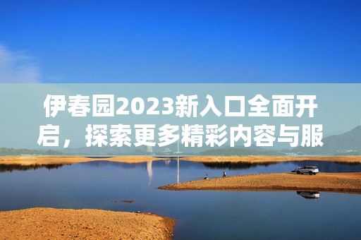 伊春园2023新入口全面开启，探索更多精彩内容与服务