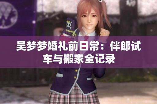 吴梦梦婚礼前日常：伴郎试车与搬家全记录