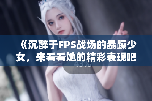 《沉醉于FPS战场的暴躁少女，来看看她的精彩表现吧》
