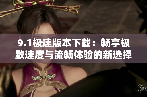 9.1极速版本下载：畅享极致速度与流畅体验的新选择