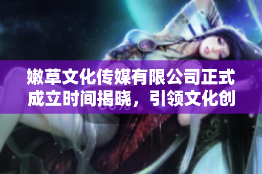 嫩草文化传媒有限公司正式成立时间揭晓，引领文化创新新风潮