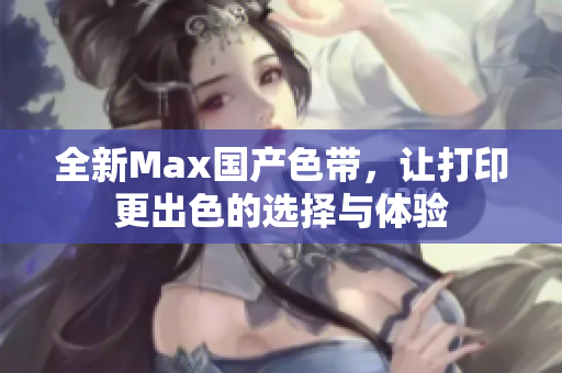 全新Max国产色带，让打印更出色的选择与体验