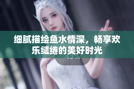 细腻描绘鱼水情深，畅享欢乐缱绻的美好时光