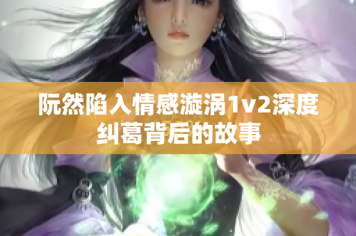 阮然陷入情感漩涡1v2深度纠葛背后的故事