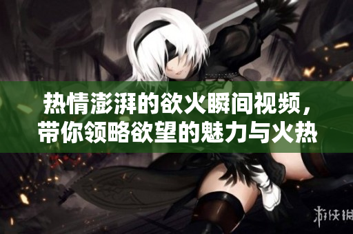 热情澎湃的欲火瞬间视频，带你领略欲望的魅力与火热情感