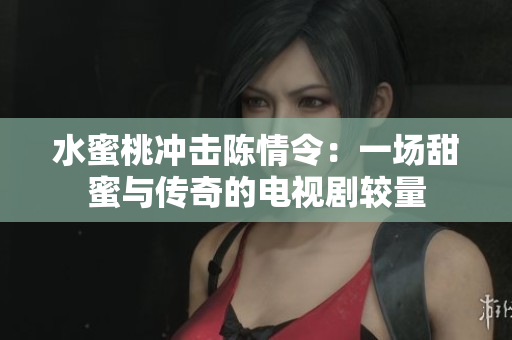 水蜜桃冲击陈情令：一场甜蜜与传奇的电视剧较量