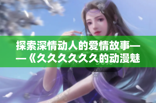 探索深情动人的爱情故事——《久久久久久久的动漫魅力》