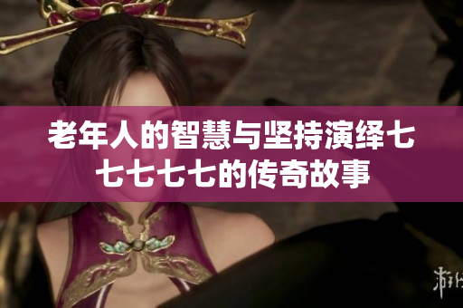老年人的智慧与坚持演绎七七七七七的传奇故事