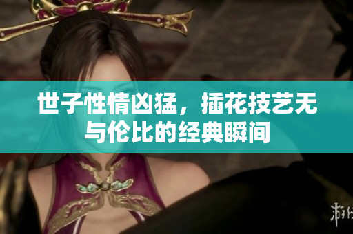 世子性情凶猛，插花技艺无与伦比的经典瞬间