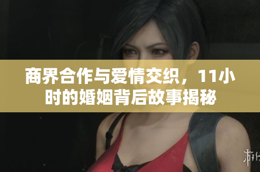 商界合作与爱情交织，11小时的婚姻背后故事揭秘