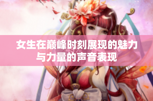 女生在巅峰时刻展现的魅力与力量的声音表现