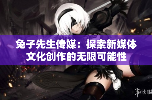 兔子先生传媒：探索新媒体文化创作的无限可能性