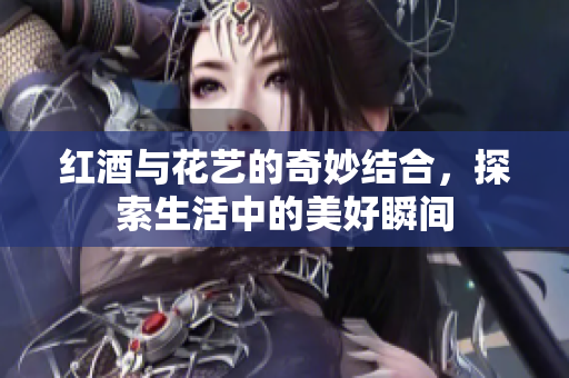 红酒与花艺的奇妙结合，探索生活中的美好瞬间