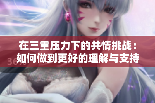 在三重压力下的共情挑战：如何做到更好的理解与支持