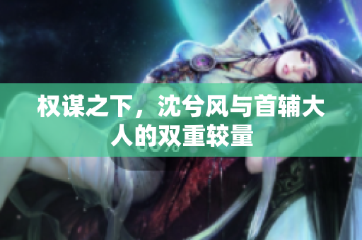 权谋之下，沈兮风与首辅大人的双重较量