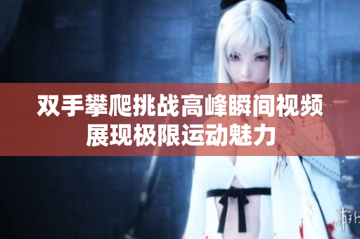 双手攀爬挑战高峰瞬间视频展现极限运动魅力
