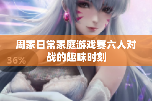 周家日常家庭游戏赛六人对战的趣味时刻