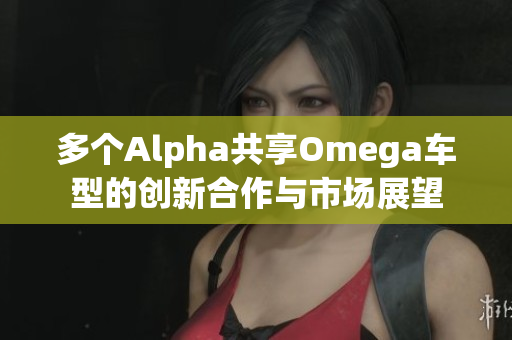 多个Alpha共享Omega车型的创新合作与市场展望