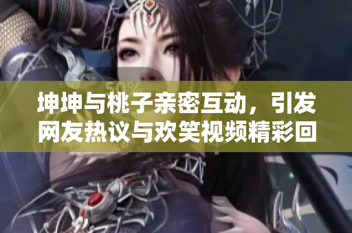坤坤与桃子亲密互动，引发网友热议与欢笑视频精彩回顾
