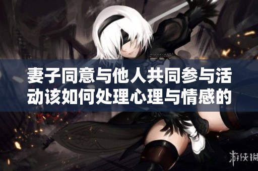 妻子同意与他人共同参与活动该如何处理心理与情感的挑战