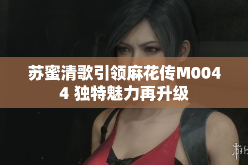 苏蜜清歌引领麻花传M0044 独特魅力再升级