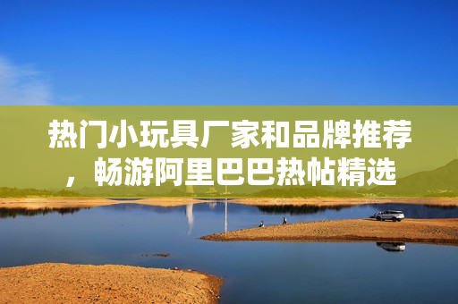 热门小玩具厂家和品牌推荐，畅游阿里巴巴热帖精选