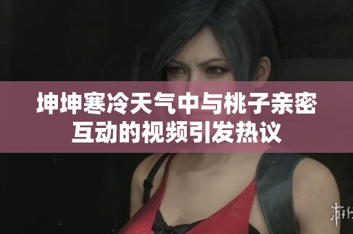 坤坤寒冷天气中与桃子亲密互动的视频引发热议