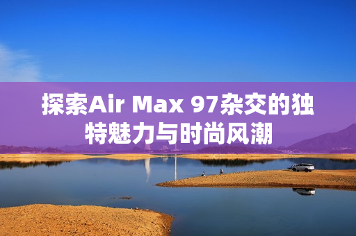 探索Air Max 97杂交的独特魅力与时尚风潮